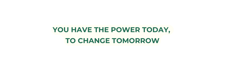 YOU HAVE THE POWER TODAY TO CHANGE TOMORROW